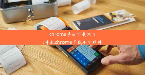 chrome手机下载不了;手机chrome下载不了软件