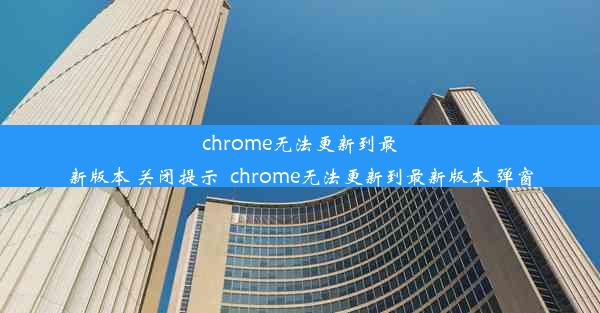 chrome无法更新到最新版本 关闭提示_chrome无法更新到最新版本 弹窗