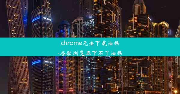 chrome无法下载油猴-谷歌浏览器下不了油猴