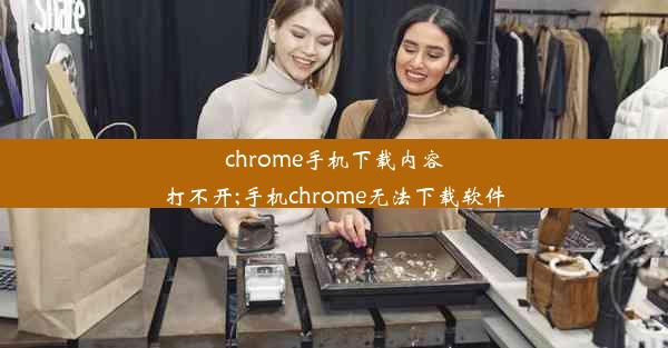 chrome手机下载内容打不开;手机chrome无法下载软件