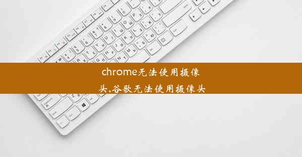 chrome无法使用摄像头,谷歌无法使用摄像头