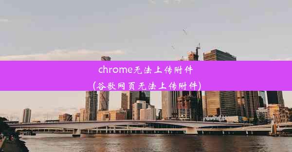 chrome无法上传附件(谷歌网页无法上传附件)