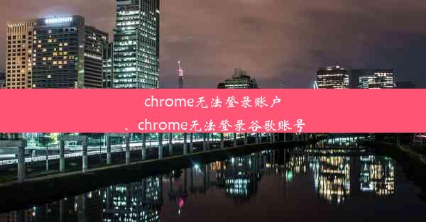 chrome无法登录账户、chrome无法登录谷歌账号