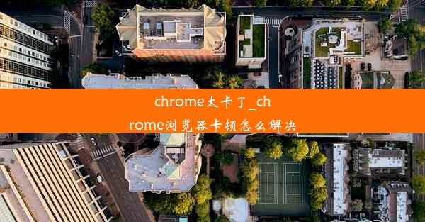 chrome太卡了_chrome浏览器卡顿怎么解决