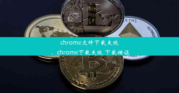 chrome文件下载失败、chrome下载失败 下载错误