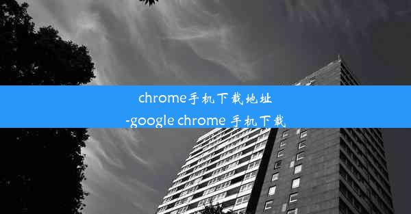 chrome手机下载地址-google chrome 手机下载