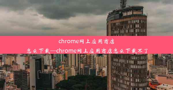 chrome网上应用商店怎么下载—chrome网上应用商店怎么下载不了