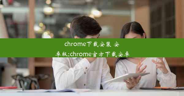 chrome下载安装 安卓版;chrome官方下载安卓