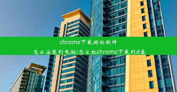 chrome下载好的软件怎么安装到电脑;怎么把chrome下载到d盘