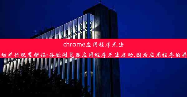 chrome应用程序无法启动并行配置错误-谷歌浏览器应用程序无法启动,因为应用程序的并行