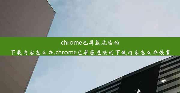 chrome已屏蔽危险的下载内容怎么办,chrome已屏蔽危险的下载内容怎么办恢复