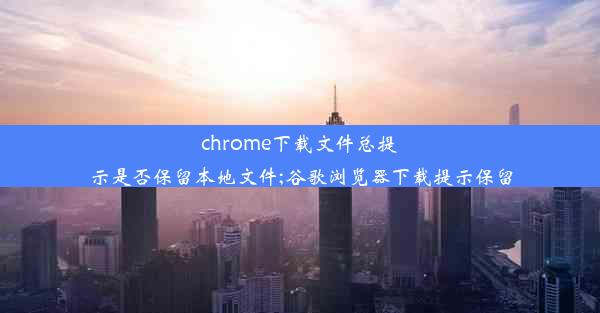 chrome下载文件总提示是否保留本地文件;谷歌浏览器下载提示保留