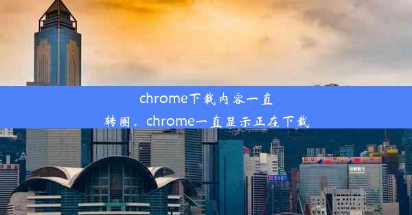 chrome下载内容一直转圈、chrome一直显示正在下载