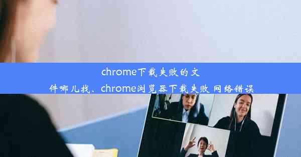 chrome下载失败的文件哪儿找、chrome浏览器下载失败 网络错误