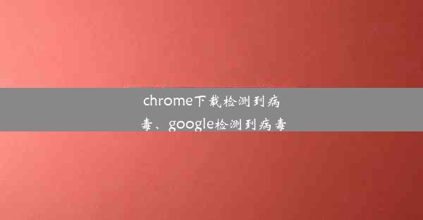 chrome下载检测到病毒、google检测到病毒