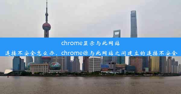 chrome显示与此网站连接不安全怎么办、chrome你与此网站之间建立的连接不安全