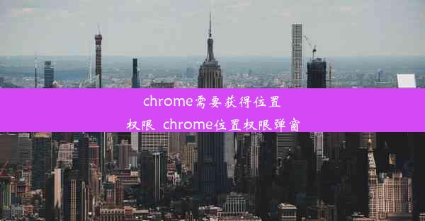 chrome需要获得位置权限_chrome位置权限弹窗