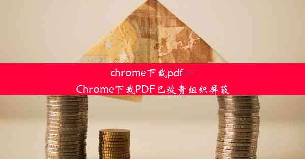 chrome下载pdf—Chrome下载PDF已被贵组织屏蔽