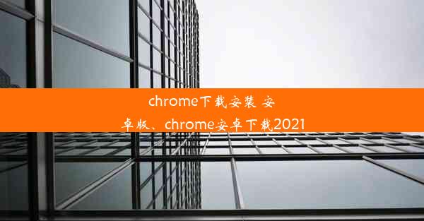 chrome下载安装 安卓版、chrome安卓下载2021