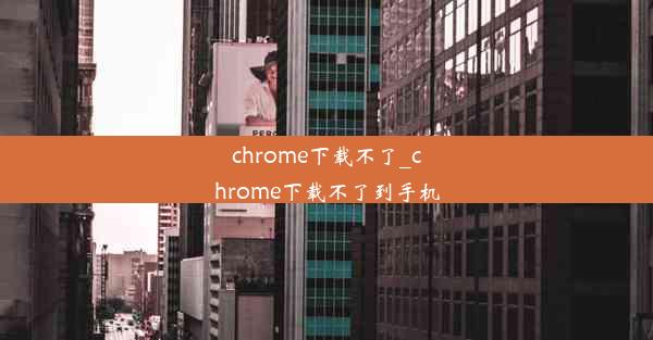 chrome下载不了_chrome下载不了到手机