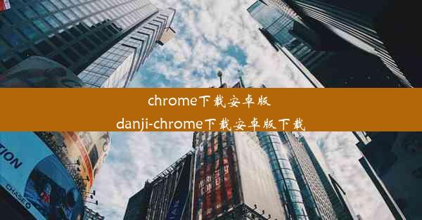 chrome下载安卓版 danji-chrome下载安卓版下载