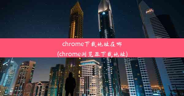 chrome下载地址在哪(chrome浏览器下载地址)