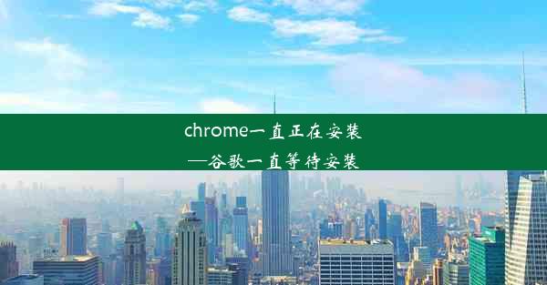 chrome一直正在安装—谷歌一直等待安装