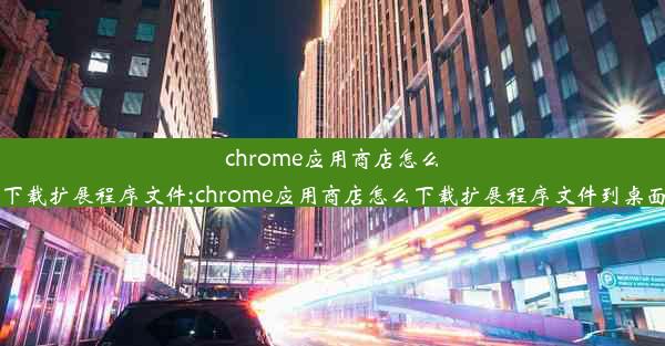 chrome应用商店怎么下载扩展程序文件;chrome应用商店怎么下载扩展程序文件到桌面