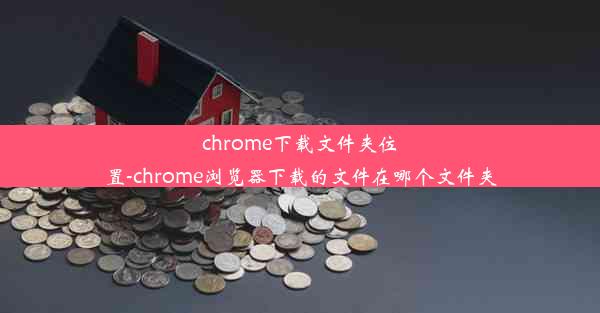 chrome下载文件夹位置-chrome浏览器下载的文件在哪个文件夹