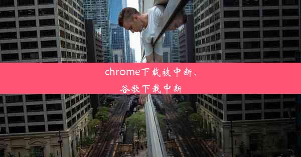 chrome下载被中断、谷歌下载中断