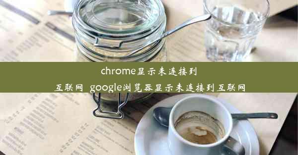 chrome显示未连接到互联网_google浏览器显示未连接到互联网