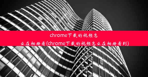 chrome下载的视频怎么在相册看(chrome下载的视频怎么在相册看到)