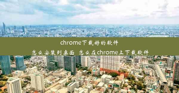 chrome下载好的软件怎么安装到桌面_怎么在chrome上下载软件