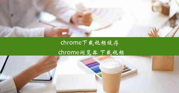 chrome下载视频缓存_chrome浏览器 下载视频