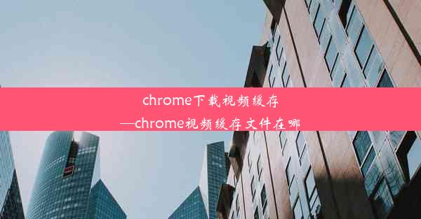 chrome下载视频缓存—chrome视频缓存文件在哪