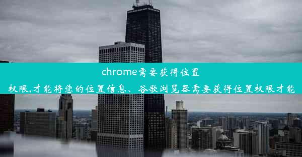 chrome需要获得位置权限,才能将您的位置信息、谷歌浏览器需要获得位置权限才能