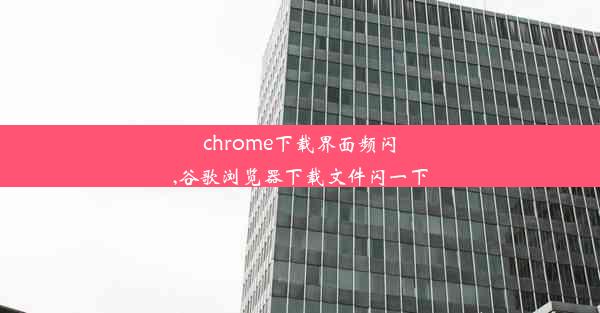 chrome下载界面频闪,谷歌浏览器下载文件闪一下