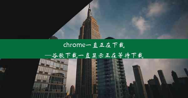 chrome一直正在下载—谷歌下载一直显示正在等待下载