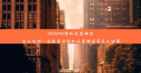 chrome隐私设置错误怎么处理—谷歌显示隐私设置错误是怎么回事