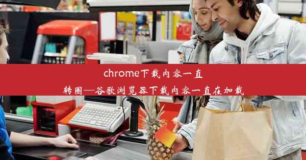 chrome下载内容一直转圈—谷歌浏览器下载内容一直在加载