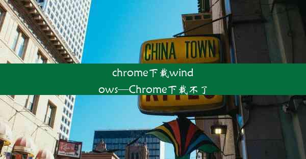 chrome下载windows—Chrome下载不了