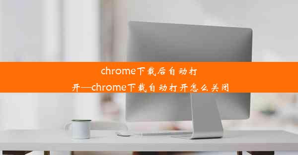 chrome下载后自动打开—chrome下载自动打开怎么关闭