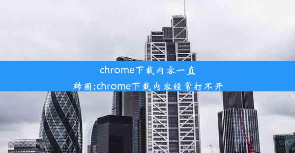 chrome下载内容一直转圈;chrome下载内容经常打不开