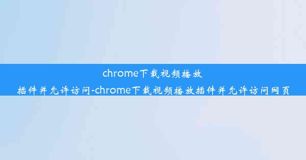 chrome下载视频播放插件并允许访问-chrome下载视频播放插件并允许访问网页