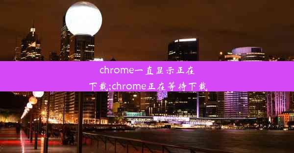 chrome一直显示正在下载;chrome正在等待下载