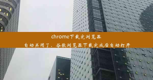 chrome下载完浏览器自动关闭了、谷歌浏览器下载完成后自动打开