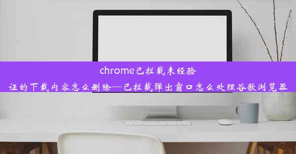 chrome已拦截未经验证的下载内容怎么删除—已拦截弹出窗口怎么处理谷歌浏览器