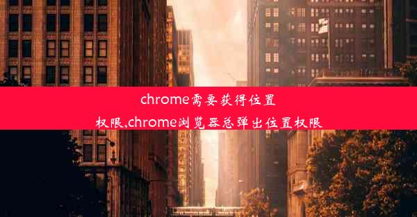 chrome需要获得位置权限,chrome浏览器总弹出位置权限