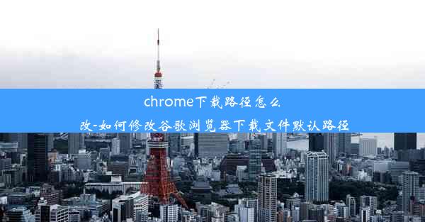 chrome下载路径怎么改-如何修改谷歌浏览器下载文件默认路径