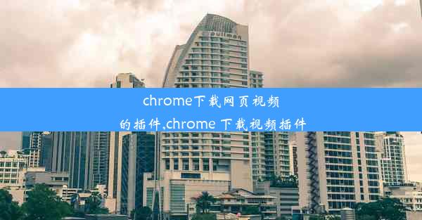 chrome下载网页视频的插件,chrome 下载视频插件